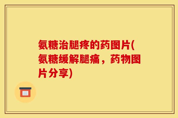 氨糖治腿疼的药图片(氨糖缓解腿痛，药物图片分享)