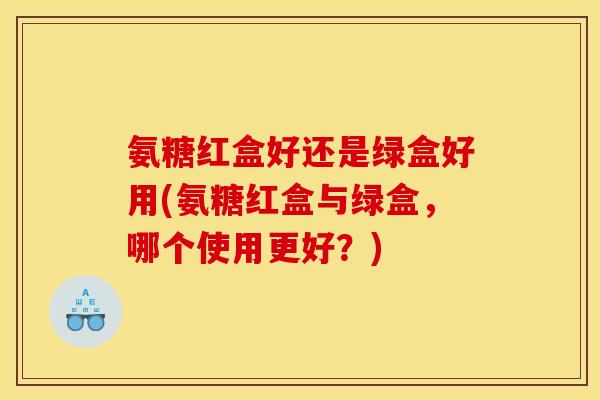 氨糖红盒好还是绿盒好用(氨糖红盒与绿盒，哪个使用更好？)