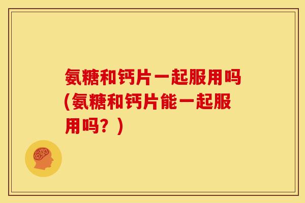 氨糖和钙片一起服用吗(氨糖和钙片能一起服用吗？)