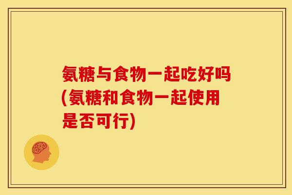 氨糖与食物一起吃好吗(氨糖和食物一起使用是否可行)