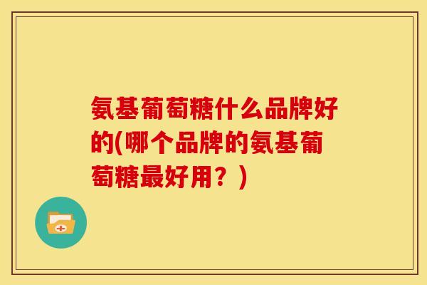 氨基葡萄糖什么品牌好的(哪个品牌的氨基葡萄糖最好用？)
