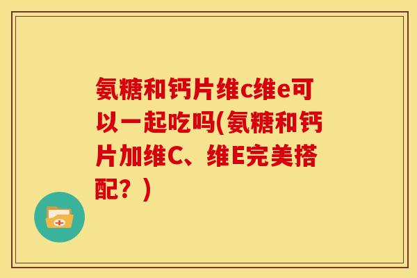 氨糖和钙片维c维e可以一起吃吗(氨糖和钙片加维C、维E完美搭配？)
