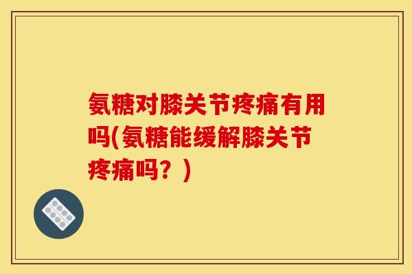 氨糖对膝关节疼痛有用吗(氨糖能缓解膝关节疼痛吗？)