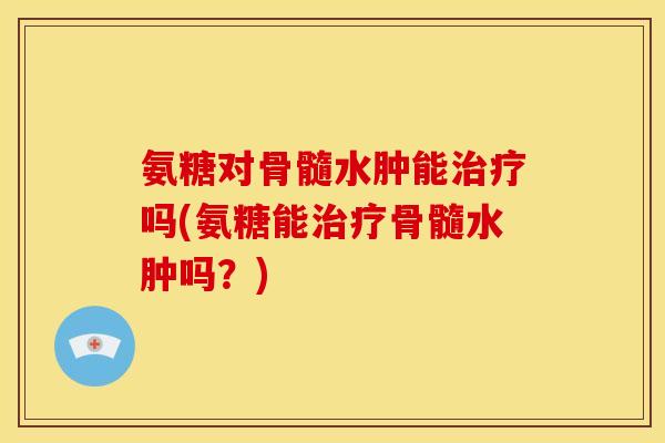 氨糖对骨髓水肿能治疗吗(氨糖能治疗骨髓水肿吗？)