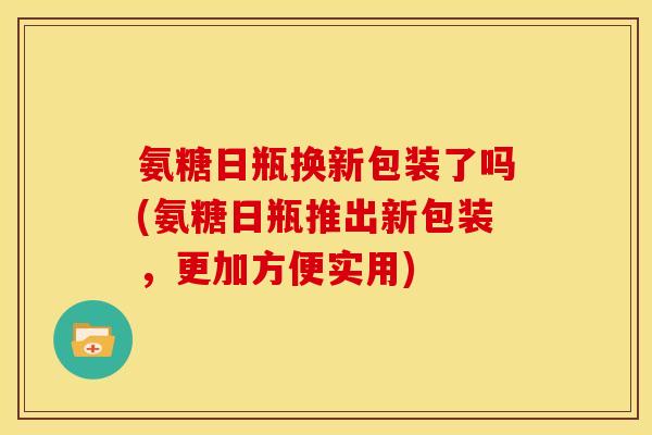 氨糖日瓶换新包装了吗(氨糖日瓶推出新包装，更加方便实用)