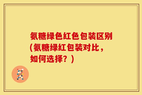 氨糖绿色红色包装区别(氨糖绿红包装对比，如何选择？)