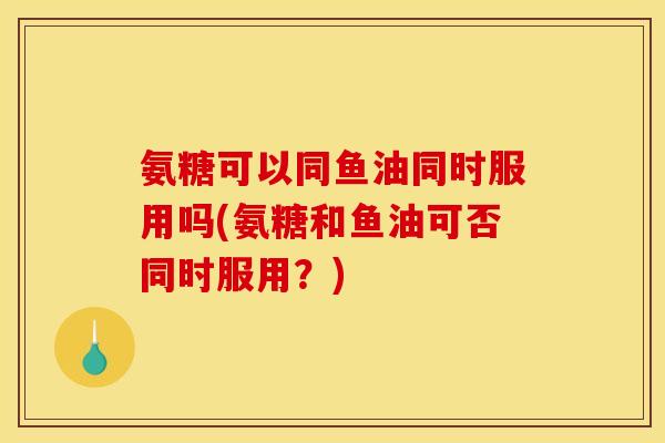 氨糖可以同鱼油同时服用吗(氨糖和鱼油可否同时服用？)