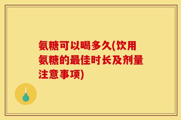 氨糖可以喝多久(饮用氨糖的最佳时长及剂量注意事项)