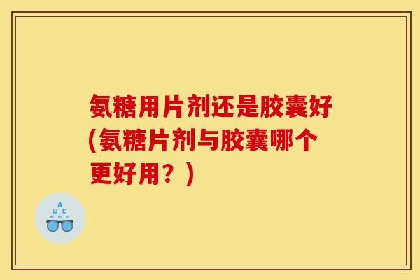 氨糖用片剂还是胶囊好(氨糖片剂与胶囊哪个更好用？)