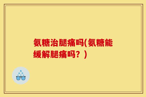氨糖治腿痛吗(氨糖能缓解腿痛吗？)