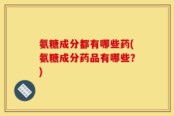 氨糖成分都有哪些药(氨糖成分药品有哪些？)