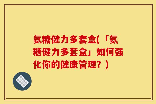 氨糖健力多套盒(「氨糖健力多套盒」如何强化你的健康管理？)