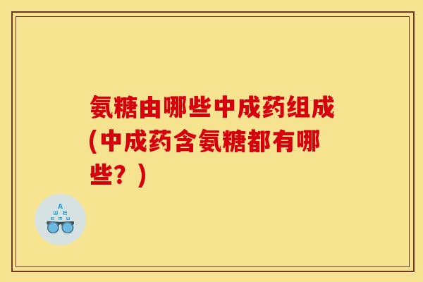 氨糖由哪些中成药组成(中成药含氨糖都有哪些？)
