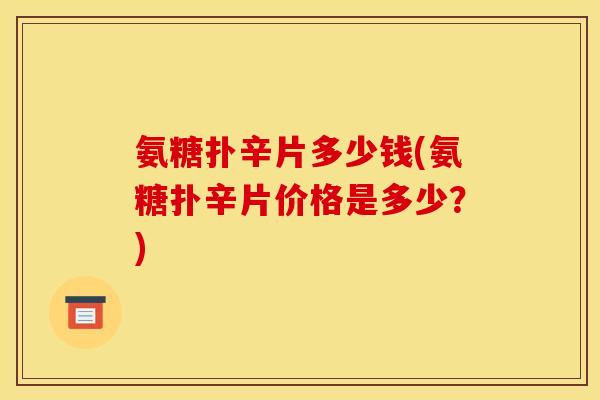 氨糖扑辛片多少钱(氨糖扑辛片价格是多少？)