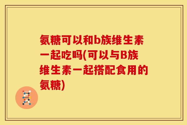 氨糖可以和b族维生素一起吃吗(可以与B族维生素一起搭配食用的氨糖)