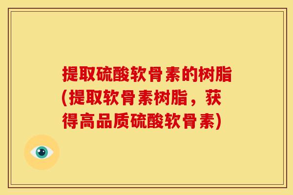 提取硫酸软骨素的树脂(提取软骨素树脂，获得高品质硫酸软骨素)