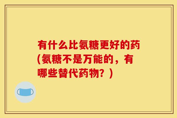 有什么比氨糖更好的药(氨糖不是万能的，有哪些替代药物？)