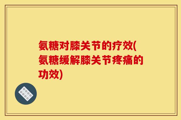 氨糖对膝关节的疗效(氨糖缓解膝关节疼痛的功效)