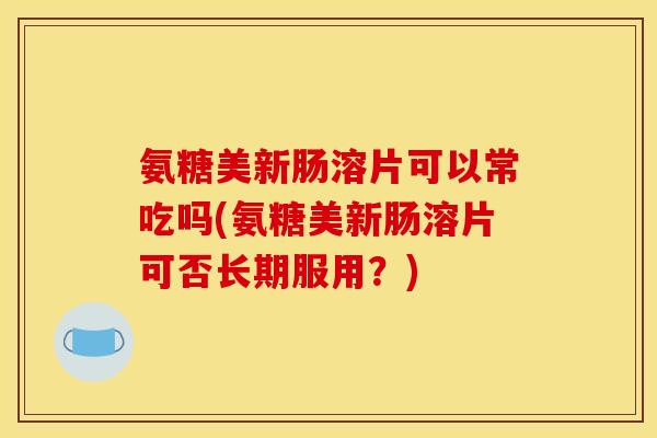 氨糖美新肠溶片可以常吃吗(氨糖美新肠溶片可否长期服用？)