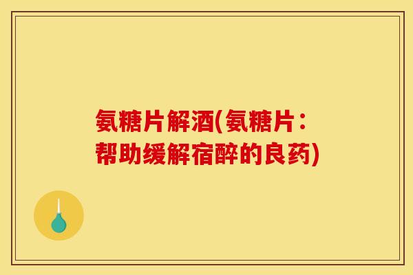 氨糖片解酒(氨糖片：帮助缓解宿醉的良药)