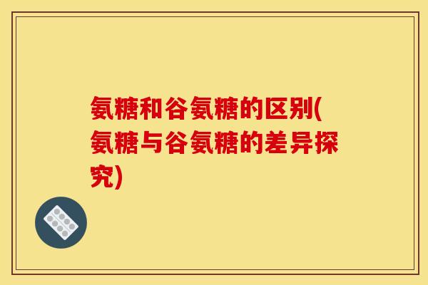 氨糖和谷氨糖的区别(氨糖与谷氨糖的差异探究)