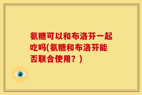 氨糖可以和布洛芬一起吃吗(氨糖和布洛芬能否联合使用？)