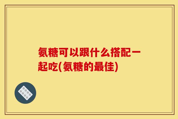 氨糖可以跟什么搭配一起吃(氨糖的最佳)
