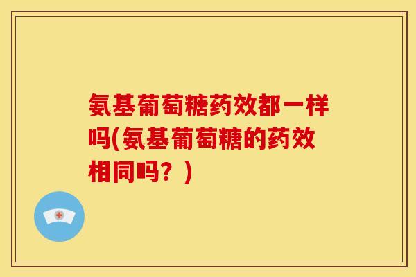 氨基葡萄糖药效都一样吗(氨基葡萄糖的药效相同吗？)