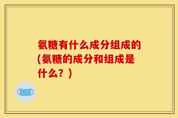 氨糖有什么成分组成的(氨糖的成分和组成是什么？)