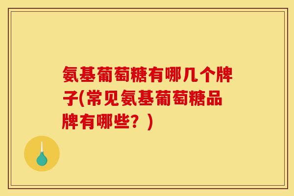 氨基葡萄糖有哪几个牌子(常见氨基葡萄糖品牌有哪些？)