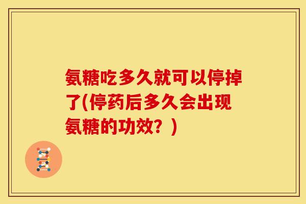 氨糖吃多久就可以停掉了(停药后多久会出现氨糖的功效？)