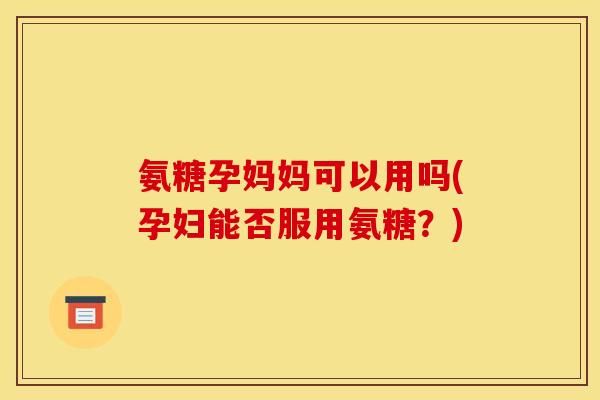 氨糖孕妈妈可以用吗(孕妇能否服用氨糖？)