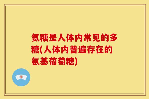 氨糖是人体内常见的多糖(人体内普遍存在的氨基葡萄糖)