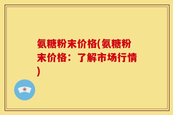 氨糖粉末价格(氨糖粉末价格：了解市场行情)