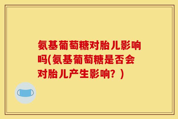 氨基葡萄糖对胎儿影响吗(氨基葡萄糖是否会对胎儿产生影响？)