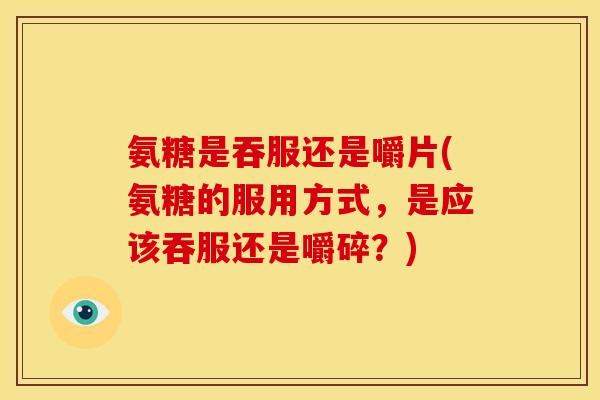 氨糖是吞服还是嚼片(氨糖的服用方式，是应该吞服还是嚼碎？)