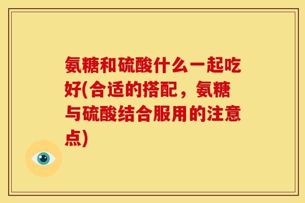 氨糖和硫酸什么一起吃好(合适的搭配，氨糖与硫酸结合服用的注意点)