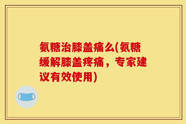 氨糖治膝盖痛么(氨糖缓解膝盖疼痛，专家建议有效使用)