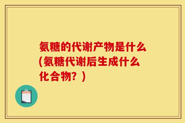 氨糖的代谢产物是什么(氨糖代谢后生成什么化合物？)