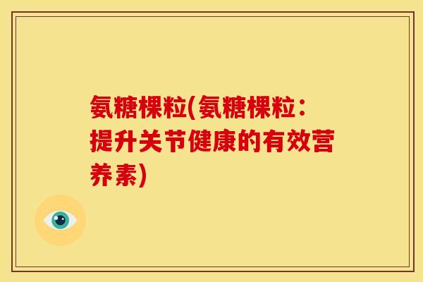 氨糖棵粒(氨糖棵粒：提升关节健康的有效营养素)