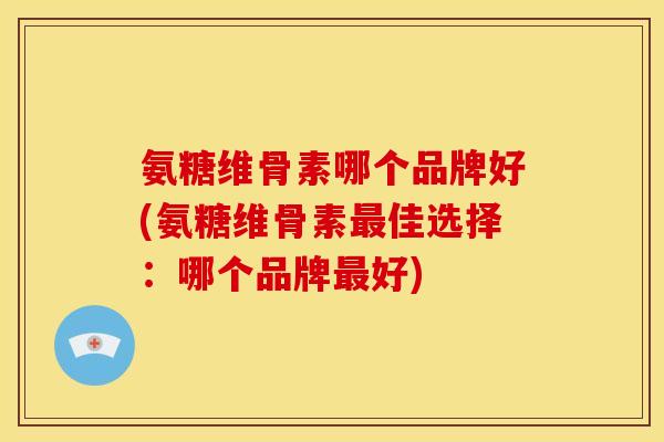 氨糖维骨素哪个品牌好(氨糖维骨素最佳选择：哪个品牌最好)