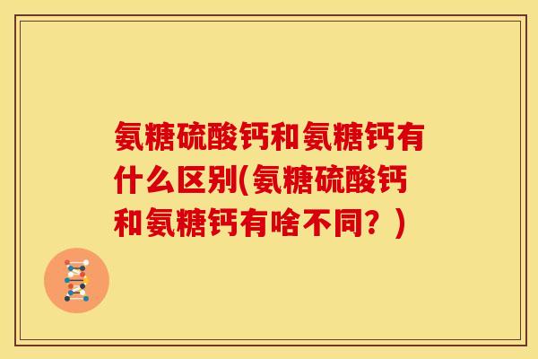 氨糖硫酸钙和氨糖钙有什么区别(氨糖硫酸钙和氨糖钙有啥不同？)