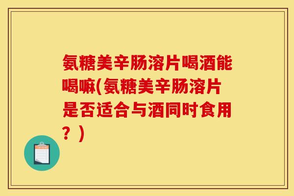 氨糖美辛肠溶片喝酒能喝嘛(氨糖美辛肠溶片是否适合与酒同时食用？)