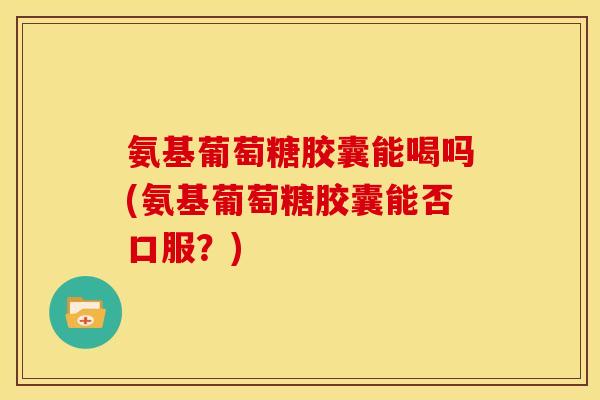 氨基葡萄糖胶囊能喝吗(氨基葡萄糖胶囊能否口服？)