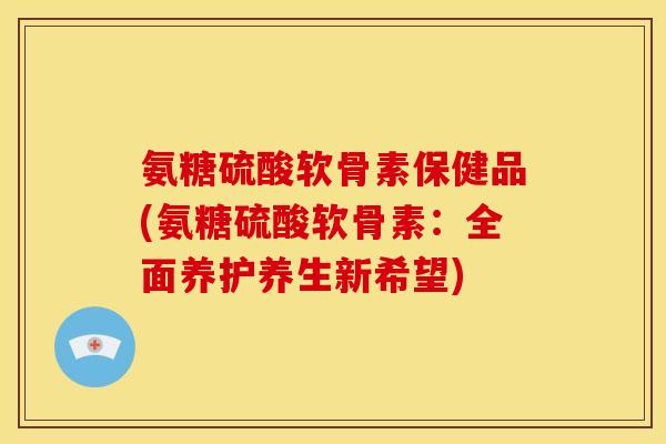 氨糖硫酸软骨素保健品(氨糖硫酸软骨素：全面养护养生新希望)