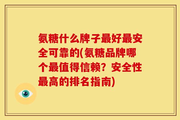 氨糖什么牌子最好最安全可靠的(氨糖品牌哪个最值得信赖？安全性最高的排名指南)