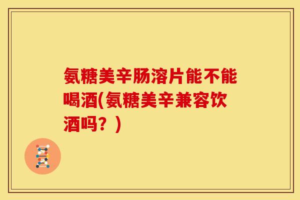氨糖美辛肠溶片能不能喝酒(氨糖美辛兼容饮酒吗？)