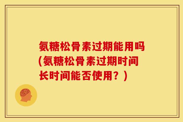 氨糖松骨素过期能用吗(氨糖松骨素过期时间长时间能否使用？)
