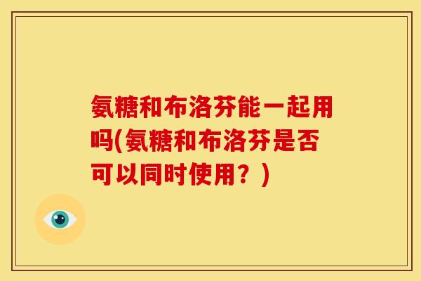 氨糖和布洛芬能一起用吗(氨糖和布洛芬是否可以同时使用？)