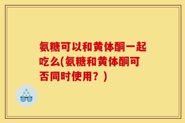 氨糖可以和黄体酮一起吃么(氨糖和黄体酮可否同时使用？)